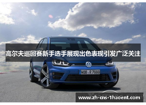 高尔夫巡回赛新手选手展现出色表现引发广泛关注