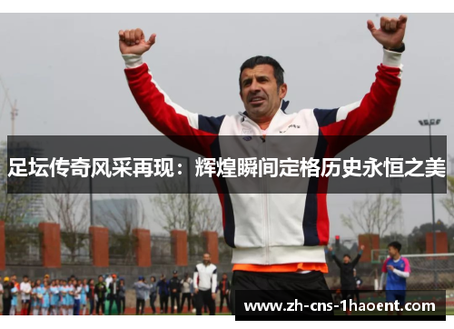 足坛传奇风采再现:辉煌瞬间定格历史永恒之美 足坛传奇风采再现:辉煌瞬间定格历史永恒之美
