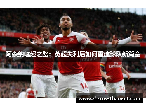 阿森纳崛起之路:英超失利后如何重建球队新篇章 阿森纳崛起之路:英超失利后如何重建球队新篇章