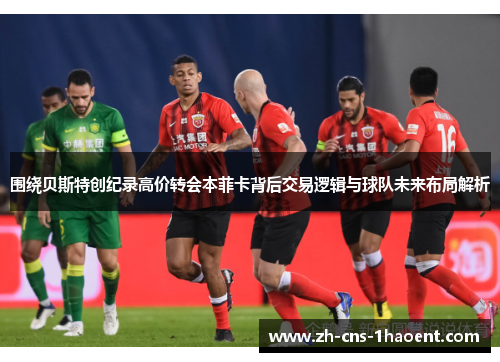 围绕贝斯特创纪录高价转会本菲卡背后交易逻辑与球队未来布局解析 围绕贝斯特创纪录高价转会本菲卡背后交易逻辑与球队未来布局解析